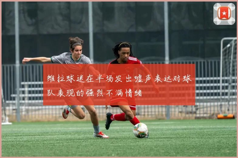 维拉球迷在半场发出嘘声表达对球队表现的强烈不满情绪