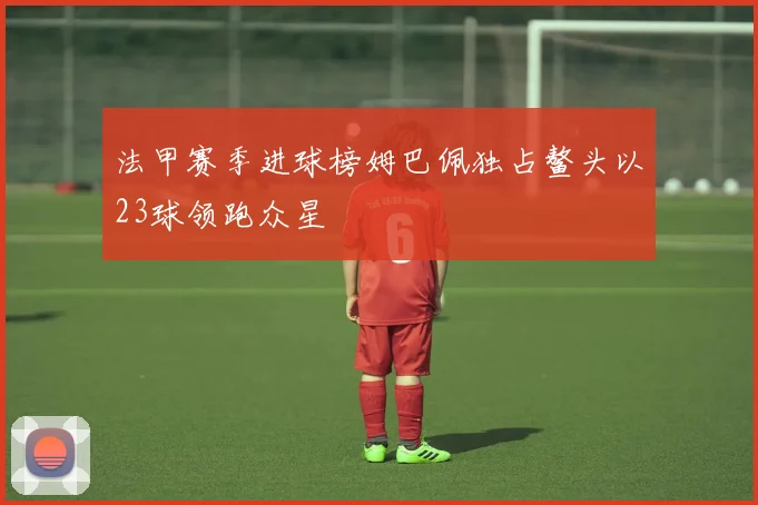 法甲赛季进球榜姆巴佩独占鳌头以23球领跑众星