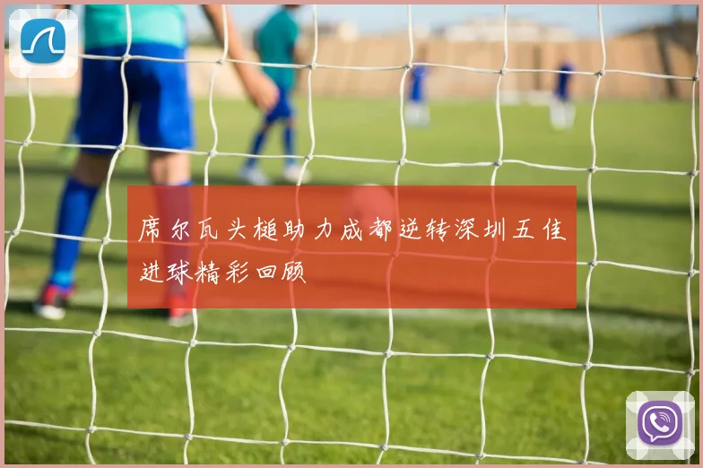 席尔瓦头槌助力成都逆转深圳五佳进球精彩回顾