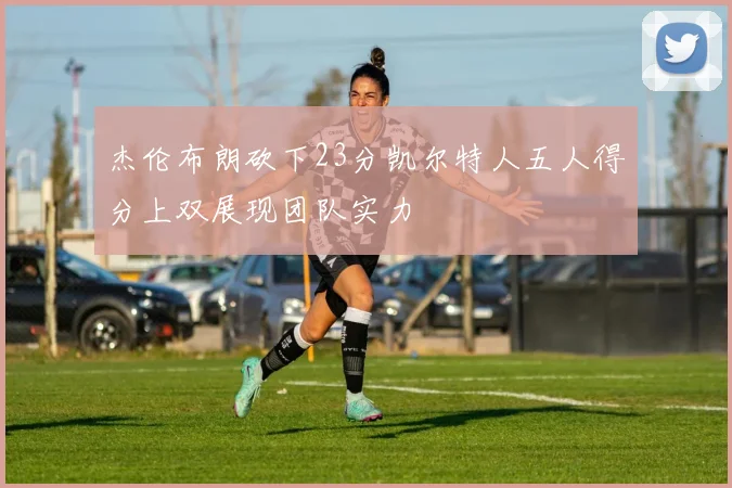 杰伦布朗砍下23分凯尔特人五人得分上双展现团队实力