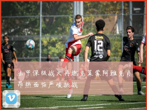 法甲保级战火再燃克莱蒙阿雅克肖昂热面临严峻挑战