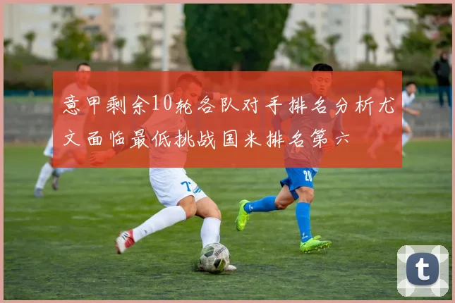 意甲剩余10轮各队对手排名分析尤文面临最低挑战国米排名第六