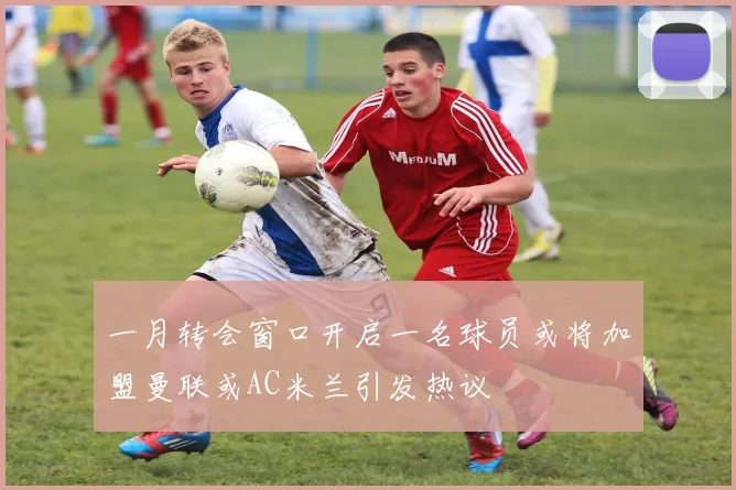 一月转会窗口开启一名球员或将加盟曼联或AC米兰引发热议