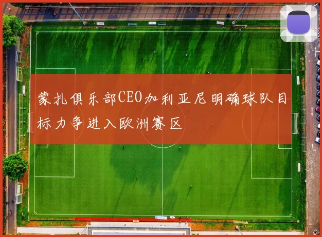 蒙扎俱乐部CEO加利亚尼明确球队目标力争进入欧洲赛区